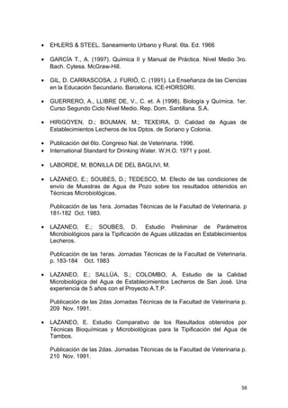 · EHLERS & STEEL. Saneamiento Urbano y Rural. 6ta. Ed. 1966 
· GARCÍA T., A. (1997). Química II y Manual de Práctica. Nivel Medio 3ro. 
Bach. Cytesa. McGraw-Hill. 
· GIL, D. CARRASCOSA, J. FURIÓ, C. (1991). La Enseñanza de las Ciencias 
en la Educación Secundario. Barcelona. ICE-HORSORI. 
· GUERRERO, A., LLIBRE DE, V., C. et. A (1998). Biología y Química. 1er. 
Curso Segundo Ciclo Nivel Medio. Rep. Dom. Santillana. S.A. 
· HIRIGOYEN, D.; BOUMAN, M.; TEXEIRA, D. Calidad de Aguas de 
Establecimientos Lecheros de los Dptos. de Soriano y Colonia. 
· Publicación del 6to. Congreso Nal. de Veterinaria. 1996. 
· International Standard for Drinking Water. W.H.O. 1971 y post. 
· LABORDE, M; BONILLA DE DEL BAGLIVI, M. 
· LAZANEO, E.; SOUBES, D.; TEDESCO, M. Efecto de las condiciones de 
envío de Muestras de Agua de Pozo sobre los resultados obtenidos en 
Técnicas Microbiológicas. 
Publicación de las 1era. Jornadas Técnicas de la Facultad de Veterinaria. p 
181-182 Oct. 1983. 
· LAZANEO, E.; SOUBES, D. Estudio Preliminar de Parámetros 
Microbiológicos para la Tipificación de Aguas utilizadas en Establecimientos 
Lecheros. 
Publicación de las 1eras. Jornadas Técnicas de la Facultad de Veterinaria. 
p. 183-184 Oct. 1983 
· LAZANEO, E.; SALLÚA, S.; COLOMBO, A. Estudio de la Calidad 
Microbiológica del Agua de Establecimientos Lecheros de San José. Una 
experiencia de 5 años con el Proyecto A.T.P. 
Publicación de las 2das Jornadas Técnicas de la Facultad de Veterinaria p. 
209 Nov. 1991. 
· LAZANEO, E. Estudio Comparativo de los Resultados obtenidos por 
Técnicas Bioquímicas y Microbiológicas para la Tipificación del Agua de 
Tambos. 
Publicación de las 2das. Jornadas Técnicas de la Facultad de Veterinaria p. 
210 Nov. 1991. 
58 
 