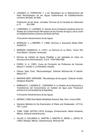 · LAZANEO, E.; POROCHIN, T. y col. Resultados de un Relevamiento del 
Nivel Microbiológico de las Aguas Subterráneas de Establecimientos 
Lecheros del Dpto. de Salto 
Publicación de las 3eras. Jornadas Técnicas de la Facultad de Veterinaria 
p.13 Oct.1994 
· LONDINSKY, A.; LAZANEO. E. Estudio de la Correlación existente entre los 
Niveles de Contaminación Microbiana de las Fuentes de Agua y de la Leche 
en Establecimientos Lecheros del Norte del País. 
II Encuentro Interamericano de las Aguas 
· MORALES, V. y MERIÑO, F. (1998). Química 3. Educación Media 2000. 
SUSAETA. 
· MORENO GONZÁLEZ, H. (1977). La Química en su Mano. Tercer Año 
Ciclo Básico. Caracas, Venezuela. 
· Normas de Calidad de Aguas Potables a ser aplicadas en todos los 
Servicios de la Administración. O.S.E. 1978/1980/1986 
· PARISI, G. A. (1997). Curso de Formación de Profesores de Ciencias. 
Bloque V. Unidad 3. La Hidrósfera, España. 
· Pelczar, Reid, Chan, “Microcrobiología”, Editorial: McGraw-Hill, 4ª edición, 
México D.F. 
· RHEINHE MER, GERHARD, “Microbiología de las aguas”, Editorial: Acribia, 
Zaragoza (España) 
· RIMBAUD E., LAZANEO E., LONDINSKY A. La Gestión de la Generación y 
Transferencia del Conocimiento en Calidad de Agua para Producción 
Animal en la Universidad de la República. 
II Encuentro Interamericano de las Aguas. 
· SEEBAC (1995) Nivel Medio Modalidad General. Rep. Dom. Innova 2000. 
· Standars Methods for the Examination of Water and Wastewater. A.P.H.A. 
1971 y post. 
· TURK, TURK, WITTES (1973). Ecología, Contaminación, Medio Ambiente. 
México. Editorial Interamericana. 
· VILLEE, C. SOLOMON, E., MARTÍN, C. MARTÍN, D., BERG, L., DAVIS, W. 
(1992). Biología. México. Interamericana. McGraw-Hill. 
59 
 