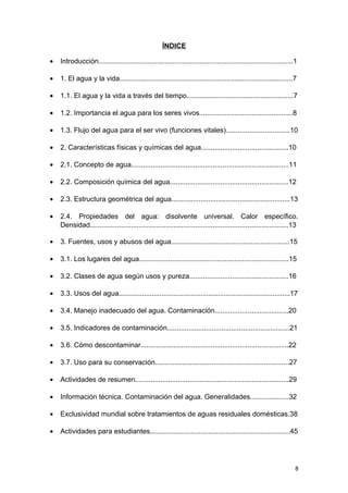 ÍNDICE 
· Introducción....................................................................................................1 
· 1. El agua y la vida.........................................................................................7 
· 1.1. El agua y la vida a través del tiempo.......................................................7 
· 1.2. Importancia el agua para los seres vivos................................................8 
· 1.3. Flujo del agua para el ser vivo (funciones vitales).................................10 
· 2. Características físicas y químicas del agua.............................................10 
· 2.1. Concepto de agua.................................................................................11 
· 2.2. Composición química del agua.............................................................12 
· 2.3. Estructura geométrica del agua.............................................................13 
· 2.4. Propiedades del agua: disolvente universal. Calor específico. 
Densidad......................................................................................................13 
· 3. Fuentes, usos y abusos del agua.............................................................15 
· 3.1. Los lugares del agua.............................................................................15 
· 3.2. Clases de agua según usos y pureza...................................................16 
· 3.3. Usos del agua........................................................................................17 
· 3.4. Manejo inadecuado del agua. Contaminación......................................20 
· 3.5. Indicadores de contaminación...............................................................21 
· 3.6. Cómo descontaminar............................................................................22 
· 3.7. Uso para su conservación.....................................................................27 
· Actividades de resumen...............................................................................29 
· Información técnica. Contaminación del agua. Generalidades....................32 
· Exclusividad mundial sobre tratamientos de aguas residuales domésticas.38 
· Actividades para estudiantes........................................................................45 
8 
 