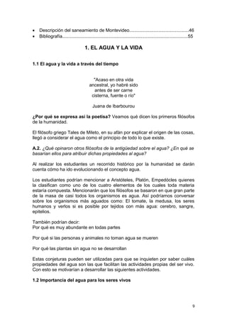 · Descripción del saneamiento de Montevideo...............................................46 
· Bibliografía...................................................................................................55 
1. EL AGUA Y LA VIDA 
1.1 El agua y la vida a través del tiempo 
"Acaso en otra vida 
ancestral, yo habré sido 
antes de ser carne 
cisterna, fuente o río" 
Juana de Ibarbourou 
¿Por qué se expresa así la poetisa? Veamos qué dicen los primeros filósofos 
de la humanidad. 
El filósofo griego Tales de Mileto, en su afán por explicar el origen de las cosas, 
llegó a considerar el agua como el principio de todo lo que existe. 
A.2. ¿Qué opinaron otros filósofos de la antigüedad sobre el agua? ¿En qué se 
basarían ellos para atribuir dichas propiedades al agua? 
Al realizar los estudiantes un recorrido histórico por la humanidad se darán 
cuenta cómo ha ido evolucionando el concepto agua. 
Los estudiantes podrían mencionar a Aristóteles, Platón, Empedócles quienes 
la clasifican como uno de los cuatro elementos de los cuales toda materia 
estaría compuesta. Mencionarán que los filósofos se basaron en que gran parte 
de la masa de casi todos los organismos es agua. Así podríamos conversar 
sobre los organismos más aguados como: El tomate, la medusa, los seres 
humanos y verlos si es posible por tejidos con más agua: cerebro, sangre, 
epitelios. 
También podrían decir: 
Por qué es muy abundante en todas partes 
Por qué si las personas y animales no toman agua se mueren 
Por qué las plantas sin agua no se desarrollan 
Estas conjeturas pueden ser utilizadas para que se inquieten por saber cuáles 
propiedades del agua son las que facilitan las actividades propias del ser vivo. 
Con esto se motivarían a desarrollar las siguientes actividades. 
1.2 Importancia del agua para los seres vivos 
9 
 