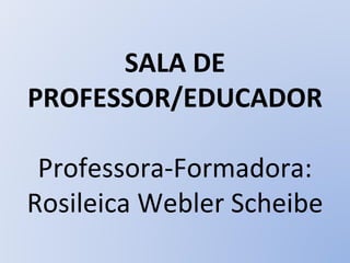 SALA DE PROFESSOR/EDUCADOR Professora-Formadora: Rosileica Webler Scheibe 