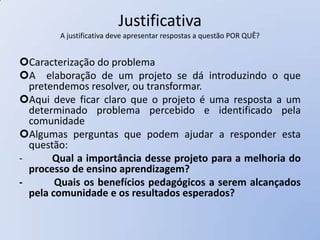 Justificativa
        A justificativa deve apresentar respostas a questão POR QUÊ?


Caracterização do problema
A elaboração de um projeto se dá introduzindo o que
  pretendemos resolver, ou transformar.
Aqui deve ficar claro que o projeto é uma resposta a um
  determinado problema percebido e identificado pela
  comunidade
Algumas perguntas que podem ajudar a responder esta
  questão:
-      Qual a importância desse projeto para a melhoria do
  processo de ensino aprendizagem?
-       Quais os benefícios pedagógicos a serem alcançados
  pela comunidade e os resultados esperados?
 