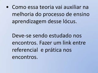 • Como essa teoria vai auxiliar na
  melhoria do processo de ensino
  aprendizagem desse lócus.

  Deve-se sendo estudado nos
  encontros. Fazer um link entre
  referencial e prática nos
  encontros.
 