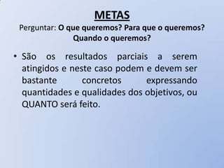 METAS
 Perguntar: O que queremos? Para que o queremos?
               Quando o queremos?

• São os resultados parciais a serem
  atingidos e neste caso podem e devem ser
  bastante       concretos     expressando
  quantidades e qualidades dos objetivos, ou
  QUANTO será feito.
 