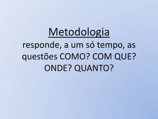 Metodologia
responde, a um só tempo, as
questões COMO? COM QUE?
     ONDE? QUANTO?
 