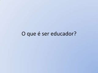 O que é ser educador?
 