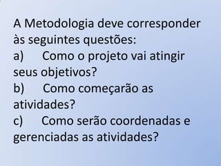 A Metodologia deve corresponder
às seguintes questões:
a) Como o projeto vai atingir
seus objetivos?
b) Como começarão as
atividades?
c) Como serão coordenadas e
gerenciadas as atividades?
 