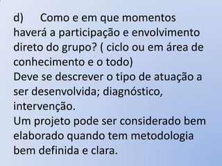 d) Como e em que momentos
haverá a participação e envolvimento
direto do grupo? ( ciclo ou em área de
conhecimento e o todo)
Deve se descrever o tipo de atuação a
ser desenvolvida; diagnóstico,
intervenção.
Um projeto pode ser considerado bem
elaborado quando tem metodologia
bem definida e clara.
 