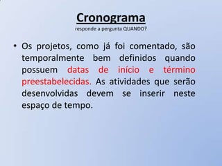 Cronograma
              responde a pergunta QUANDO?


• Os projetos, como já foi comentado, são
  temporalmente bem definidos quando
  possuem datas de início e término
  preestabelecidas. As atividades que serão
  desenvolvidas devem se inserir neste
  espaço de tempo.
 
