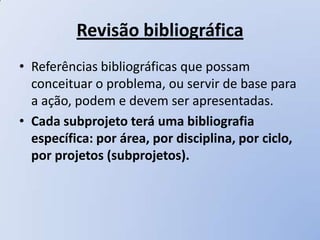 Revisão bibliográfica
• Referências bibliográficas que possam
  conceituar o problema, ou servir de base para
  a ação, podem e devem ser apresentadas.
• Cada subprojeto terá uma bibliografia
  específica: por área, por disciplina, por ciclo,
  por projetos (subprojetos).
 