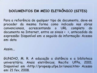 DOCUMENTOS EM MEIO ELETRÔNICO (SITES)

Para a referência de qualquer tipo de documento, deve-se
proceder da mesma forma como indicado nas obras
convencionais, acrescentando o URL completo do
documento na Internet, entre os sinais < >, antecedido da
expressão: Disponível em: e seguido da informação: Acesso
em: data

Assim...

GUNCHO, M. R. A educação a distância e a biblioteca
universitária. Anais eletrônicos. Recife: UFPe, 2001.
Disponível em <http://propesp.ufpe.br/anais.htm> Acesso
em: 21 fev, 2008.
 