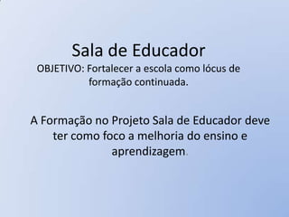 Sala de Educador
 OBJETIVO: Fortalecer a escola como lócus de
           formação continuada.


A Formação no Projeto Sala de Educador deve
    ter como foco a melhoria do ensino e
               aprendizagem.
 