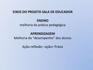 EIXOS DO PROJETO SALA DE EDUCADOR

              ENSINO
   melhoria da prática pedagógica

          APRENDIZAGEM
Melhoria do “desempenho” dos alunos

     Ação-reflexão –ação= Práxis
 