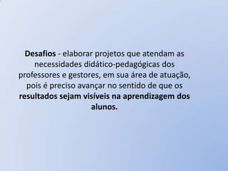Desafios - elaborar projetos que atendam as
    necessidades didático-pedagógicas dos
professores e gestores, em sua área de atuação,
  pois é preciso avançar no sentido de que os
resultados sejam visíveis na aprendizagem dos
                    alunos.
 