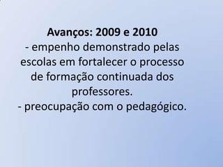 Avanços: 2009 e 2010
  - empenho demonstrado pelas
 escolas em fortalecer o processo
    de formação continuada dos
           professores.
- preocupação com o pedagógico.
 