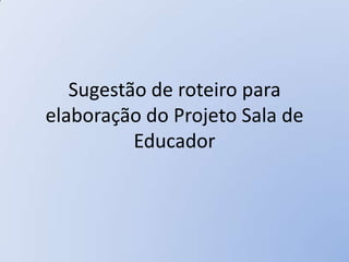 Sugestão de roteiro para
elaboração do Projeto Sala de
          Educador
 