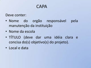 CAPA
Deve conter:
• Nome do orgão responsável pela
  manutenção da instituição
• Nome da escola
• TÍTULO (deve dar uma idéia clara e
  concisa do(s) objetivo(s) do projeto).
• Local e data
 