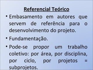 Referencial Teórico Embasamento em autores que servem de referência para o desenvolvimento do projeto. Fundamentação. Pode-se propor um trabalho coletivo: por área, por disciplina, por ciclo, por projetos = subprojetos. 