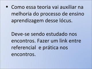 Como essa teoria vai auxiliar na melhoria do processo de ensino aprendizagem desse lócus. Deve-se sendo estudado nos encontros. Fazer um link entre referencial  e prática nos encontros.  