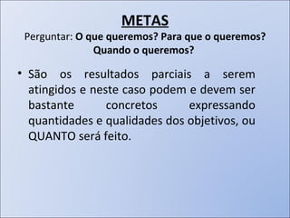 METAS Perguntar:  O que queremos? Para que o queremos? Quando o queremos?  São os resultados parciais a serem atingidos e neste caso podem e devem ser bastante concretos expressando quantidades e qualidades dos objetivos, ou QUANTO será feito. 