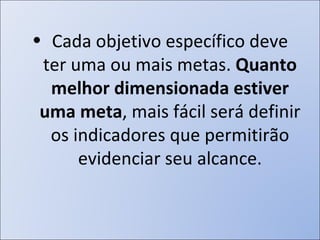 Cada objetivo específico deve ter uma ou mais metas.  Quanto melhor dimensionada estiver uma meta , mais fácil será definir os indicadores que permitirão evidenciar seu alcance. 