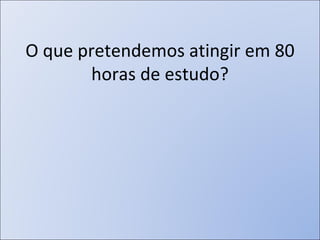 O que pretendemos atingir em 80 horas de estudo? 
