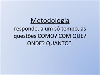 Metodologia responde, a um só tempo, as questões COMO? COM QUE? ONDE? QUANTO?  