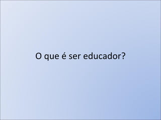 O que é ser educador? 