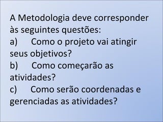 A Metodologia deve corresponder às seguintes questões:  a)      Como o projeto vai atingir seus objetivos?  b)      Como começarão as atividades?  c)      Como serão coordenadas e gerenciadas as atividades?  