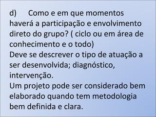 d)      Como e em que momentos haverá a participação e envolvimento direto do grupo? ( ciclo ou em área de conhecimento e o todo) Deve se descrever o tipo de atuação a ser desenvolvida; diagnóstico, intervenção.  Um projeto pode ser considerado bem elaborado quando tem metodologia bem definida e clara.  