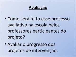 Avaliação Como será feito esse processo avaliativo na escola pelos professores participantes do projeto? Avaliar o progresso dos projetos de intervenção. 