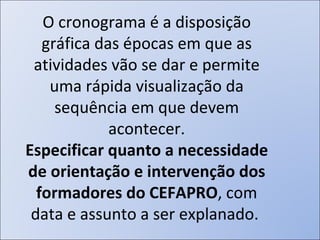 O cronograma é a disposição gráfica das épocas em que as atividades vão se dar e permite uma rápida visualização da sequência em que devem acontecer. Especificar quanto a necessidade de orientação e intervenção dos formadores do CEFAPRO , com data e assunto a ser explanado.  