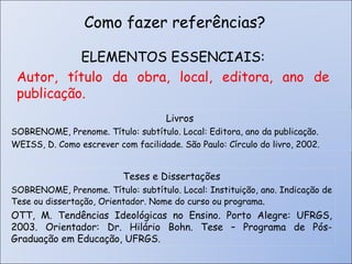 ELEMENTOS ESSENCIAIS: Autor, título da obra, local, editora, ano de publicação. Como fazer referências? Livros SOBRENOME, Prenome. Título: subtítulo. Local: Editora, ano da publicação. WEISS, D. Como escrever com facilidade. São Paulo: Círculo do livro, 2002. Teses e Dissertações SOBRENOME, Prenome. Título: subtítulo. Local: Instituição, ano. Indicação de Tese ou dissertação, Orientador. Nome do curso ou programa .  OTT, M. Tendências Ideológicas no Ensino. Porto Alegre: UFRGS, 2003. Orientador: Dr. Hilário Bohn. Tese – Programa de Pós-Graduação em Educação, UFRGS.  