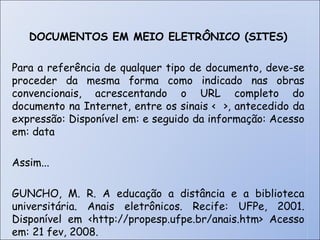 DOCUMENTOS EM MEIO ELETRÔNICO (SITES) Para a referência de qualquer tipo de documento, deve-se proceder da mesma forma como indicado nas obras convencionais, acrescentando o URL completo do documento na Internet, entre os sinais <  >, antecedido da expressão: Disponível em: e seguido da informação: Acesso em: data Assim... GUNCHO, M. R. A educação a distância e a biblioteca universitária. Anais eletrônicos. Recife: UFPe, 2001. Disponível em <http://propesp.ufpe.br/anais.htm> Acesso em: 21 fev, 2008. 