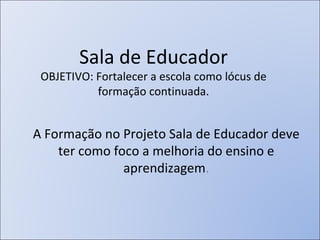 Sala de Educador OBJETIVO: Fortalecer a escola como lócus de formação continuada. A Formação no Projeto Sala de Educador deve ter como foco a melhoria do ensino e aprendizagem . 