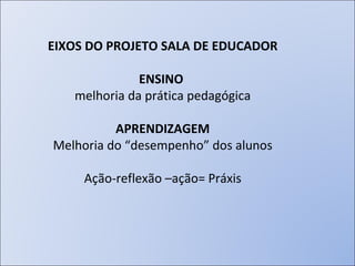 EIXOS DO PROJETO SALA DE EDUCADOR ENSINO   melhoria da prática pedagógica APRENDIZAGEM Melhoria do “desempenho” dos alunos Ação-reflexão –ação= Práxis 
