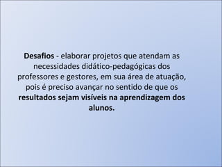 Desafios  - elaborar projetos que atendam as necessidades didático-pedagógicas dos professores e gestores, em sua área de atuação, pois é preciso avançar no sentido de que os  resultados sejam visíveis na aprendizagem dos alunos. 