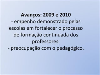 Avanços: 2009 e 2010 - empenho demonstrado pelas escolas em fortalecer o processo de formação continuada dos professores. - preocupação com o pedagógico. 