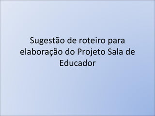 Sugestão de roteiro para elaboração do Projeto Sala de Educador 