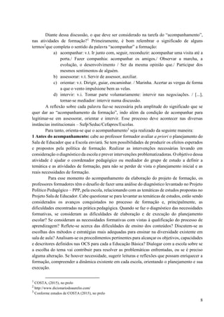 8
Diante dessa discussão, o que deve ser considerado na tarefa do “acompanhamento”,
nas atividades de formação?1
Primeiramente, é bom relembrar o significado de alguns
termos2
que completa o sentido da palavra “acompanhar” a formação:
a) acompanhar: v.t. Ir junto com, seguir, reconduzir: acompanhar uma visita até a
porta./ Fazer companhia: acompanhar os amigos./ Observar a marcha, a
evolução, o desenvolvimento / Ser da mesma opinião que./ Participar dos
mesmos sentimentos de alguém.
b) assessorar: v.t. Servir de assessor, auxiliar.
c) orientar: v.t. Dirigir, guiar, encaminhar. / Marinha. Acertar as vergas de forma
a que o vento impulsione bem as velas.
d) intervir: v.i. Tomar parte voluntariamente: intervir nas negociações. / [...],
tornar-se mediador: intervir numa discussão.
A reflexão sobre cada palavra faz-se necessária pela amplitude do significado que se
quer dar ao “acompanhamento da formação”, indo além da condição de acompanhar para
legitimar-se em assessorar, orientar e intervir. Esse processo deve acontecer nas diversas
instâncias institucionais – Sufp/Seduc/Cefapros/Escolas.
Para tanto, orienta-se que o acompanhamento3
seja realizado da seguinte maneira:
1 Antes do acompanhamento: cabe ao professor formador avaliar a priori o planejamento do
Sala de Educador que a Escola enviará. Se tem possibilidades de produzir os efeitos esperados
e propostos pela política de formação. Realizar as intervenções necessárias levando em
consideração o diagnóstico da escola e prever intervenções problematizadoras. O objetivo dessa
atividade é ajudar o coordenador pedagógico ou mediador do grupo de estudo a definir a
temática e as atividades de formação, para não se perder de vista o planejamento inicial e as
reais necessidades de formação.
Para esse momento do acompanhamento da elaboração do projeto de formação, os
professores formadores têm o desafio de fazer uma análise do diagnóstico levantado no Projeto
Político Pedagógico – PPP, pela escola, relacionando com as temáticas de estudos propostas no
Projeto Sala de Educador. Cabe questionar se para levantar as temáticas de estudos, estão sendo
considerados os avanços conquistados no processo de formação e, principalmente, as
dificuldades encontradas na prática pedagógica. Quando se faz o diagnóstico das necessidades
formativas, se consideram as dificuldades de elaboração e de execução do planejamento
escolar? Se consideram as necessidades formativas com vistas à qualificação do processo de
aprendizagem? Reflete-se acerca das dificuldades de ensino dos conteúdos? Discutem-se as
escolhas dos métodos e estratégias mais adequadas para ensinar na diversidade existente em
sala de aula? Analisam-se os procedimentos pertinentes para alcançar os objetivos, capacidades
e descritores definidos nas OCS para cada a Educação Básica? Dialogar com a escola sobre se
a escolha do tema vai contribuir para resolver as problemáticas enfrentadas, ou se é preciso
alguma alteração. Se houver necessidade, sugerir leituras e reflexões que possam enriquecer a
formação, compreender a dinâmica existente em cada escola, orientando o planejamento e sua
execução.
1
COSTA, (2015), no prelo
2
http://www.dicionariodoaurelio.com/
3
Conforme estudos de COSTA (2015), no prelo
 