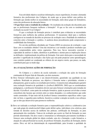 10
Essa atividade objetiva socializar informações, trocar experiências, levantar a demanda
formativa dos profissionais dos Cefapros, de modo que se possa definir uma política de
formação que atenda melhor às necessidades de formação, tanto desse grupo de formadores,
como dos professores da educação básica.
4 O que fazer com o resultado da avaliação - Os resultados da avaliação são discutidos para
que os profissionais busquem melhorar a formação? O que se faz com os resultados da
avaliação na escola? E no Cefapro?
O que a avaliação da formação precisa é contribuir para evidenciar as necessidades
formativas para melhoria das práticas profissionais. O mecanismo ideal para a melhoria
configura-se na tomada de decisões no processo de avaliação com a finalidade de estabelecer
conexões entre a formação e a prática. A ausência desse procedimento pode comprometer a
credibilidade das formações.
Eis um dos problemas abordados por Vianna (2003) no processo de avaliação: o que
fazer com os resultados obtidos? Uma das iniciativas a ser tomada é produzir resultados que
sejam compreendidos pelos vários segmentos. Para isso, faz-se necessário exercitar a
capacidade de analisar os dados, identificar os problemas e atentar para as implicações desses
na definição e implementação da política de formação. Este autor alerta para a necessidade de
perceber o significado da avaliação e das lições que esta pode propiciar como aprendizagem,
caso contrário poderá ser condenada ao silêncio de um arquivo morto, que pouco, ou nada,
contribuirá para que se mude algo.
DA AVALIAÇÃO DAS AÇÕES DE FORMAÇÃO
Os Cefapros e o coletivo da escola realizarão a avaliação das ações de formação
continuada do Projeto Sala de Educador, em dois momento:
1) Deve fornecer informações para o seu desenvolvimento, garantindo sua qualidade ou sua
melhoria. Realizada no processo, seu objetivo é formular metas e prioridades, orientar o
planejamento, guiar as ações e os resultados provisórios. A maneira mais adequada para garantir
uma avaliação formativa de qualidade é o feedback (BOSTON, 2002) que os coordenadores
pedagógicos, e professores formadores devem usar para fornecer orientações para tomadas de
decisão. O feedback, como parte da avaliação formativa, ajuda as pessoas envolvidas a tomar
consciência das lacunas que existem entre as metas desejadas e os conhecimentos que estão
sendo construídos. O tipo mais útil de feedback fornece comentários específicos sobre o que
não vai bem, e sugestões para melhoria. Incentiva a centrar a atenção na tarefa e nos esforços
que se têm que desenvolver para promover melhorias.
2) Deve ser realizada a avaliação Somativa para a responsabilização coletiva e colaborativa (em
que cada grupo de estudo/escola/Cefapro pode definir ações, individuais e/ou coletivas, para
tomada de decisões acerca da melhoria das práticas; certificação da formação, ou para
apresentação dos resultados. Trata-se de avaliação que acorre no final da formação ou num
período determinado. Ela deve reunir e sistematizar as informações previamente recolhidas e
fornecer uma avaliação global do objeto avaliado, seja ele a formação, a ação formativa, a
atuação de cada profissional na escola, do professor formador, da política de formação, dentre
outros. Deve ser útil na determinação da responsabilidade, para levantar a qualidade da
 