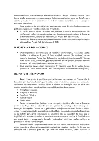 11
formação realizada e das orientações pelas várias instâncias – Seduc, Cefapros e Escolas. Dessa
forma, ajudar a aumentar a compreensão dos fenômenos avaliados e tomar as decisões para
apontar que ações precisam ser realizadas por cada profissional ou instância para se alcançar os
resultados pretendidos.
Essas avaliações são necessárias para que se possam tomar decisões fundamentadas, nas
políticas educacionais, visando às melhorias pretendidas.
● A Escola deverá utilizar os dados do processo avaliativo, do desempenho dos
profissionais e alunos como diagnóstico para levantamento das temáticas de formação
e (re)Planejamento, sempre que necessário, do Projeto Sala de Educador;
● O resultado da avaliação da formação também deve ser utilizado como diagnóstico para
elaboração do Projeto Sala de Educador de 2016.
PERIODICIDADE DOS ENCONTROS
● O cronograma dos encontros deve ser organizado coletivamente, obedecendo à carga
horária e à utilização de parte da hora atividade semanal (do professor) para o
desenvolvimento do Projeto Sala do Educador, que terá um total mínimo de 80 (oitenta)
horas no ano letivo, distribuídas, preferencialmente, em 40 (quarenta) horas no primeiro
semestre e 40 (quarenta) horas no segundo semestre;
● Cada encontro deverá durar, pelo menos, 04 (quatro) horas de atividades; (sendo
permitido 03 horas presenciais e 01 hora de transposição didática ou aplicação prática).
PROPOSTA DE INTERVENÇÃO
Tendo como ponto de partida os grupos formados para estudos no Projeto Sala de
Educador por área/modalidade/especificidade, esses profissionais devem, nos momentos
destinamos ao Planejamento Didático, definir a métodos ou estratégias tendo em vista, uma
atuação interdisciplinar, transdisciplinar e/ou multidisciplinar. Por exemplo:
● Complexo Temático;
● Projetos de Trabalho;
● Sequência Didática;
● Tema Gerador;
● dentre outras.
Pensar a transposição didática, nesse momento, significa relacionar a formação
realizada no Projeto Sala de Educador com os objetivos das Orientações Curriculares para a
Educação Básica (Mato Grosso, 2012), por meio do planejamento escolar e de sua execução.
Ainda, registrar os resultados alcançados e as dificuldades encontradas, sejam elas de conteúdo
ou de método, para serem socializados nos encontros Sala de Educador, de modo que as
fragilidades do processo de ensino, se transformem em temáticas de estudos. A finalidade com
esta ação é fortalecer o processo de formação continuada no interior da escola e melhorar os
processos de ensino e aprendizagem.
Exemplificando: Um professor relata que em suas turmas tem encontrado dificuldades
com a inserção de alunos com necessidades educativas especiais - surdos. Ele diz que sua
formação não o preparou para isso, que não sabe como ensiná-lo, como avaliá-lo. O
 