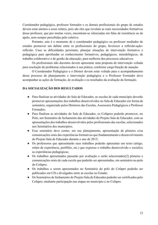 12
Coordenador pedagógico, professor formador e os demais profissionais do grupo de estudos
devem estar atentos a esses relatos, pois são eles que revelam as reais necessidades formativas
desse professor, que por muitas vezes, encontram-se silenciadas em falas de resistência ou de
apelo, nem sempre percebidas pelo coletivo.
Portanto, este é o momento de o coordenador pedagógico ou professor mediador de
estudos promover um debate entre os profissionais do grupo, favorecer a reflexão-ação-
reflexão. Caso as dificuldades persistam, planejar situações de intervenção formativa e
pedagógica para aprofundar os conhecimento formativos, pedagógicos, metodológicos, de
trabalho colaborativo e de gestão da educação, para melhoria dos processos educativos.
Os profissionais não docentes devem apresentar uma proposta de intervenção voltada
para resolução de problemas relacionados à sua prática, conforme cargo/função de atuação.
O Coordenador Pedagógico e o Diretor devem estar voltado para o acompanhamento
desse processo de planejamento e intervenção pedagógica e o Professor Formador deve
acompanhar as ações de formação, de avaliação e os resultados da avaliação da formação.
DA SOCIALIZAÇÃO DOS RESULTADOS
● Para finalizar as atividades do Sala de Educador, as escolas de cada município deverão
promover apresentações dos trabalhos desenvolvidos no Sala de Educador em forma de
seminário, organizado pelos Diretores das Escolas, Assessores Pedagógicos e Professor
Formador;
● Para finalizar as atividades do Sala de Educador, os Cefapros poderão promover, no
Polo, um Seminário de fechamento das atividades do Projeto Sala de Educador, com as
apresentações dos trabalhos desenvolvidos pelos profissionais das escolas, selecionados
nos Seminários dos municípios;
● Esse seminário deve conter, em seu planejamento, apresentação de pôsteres e/ou
comunicações orais das experiências formativas que fundamentaram o desenvolvimento
do Projeto Sala de Educador durante o ano de 2015;
● Os professores que apresentarão seus trabalhos poderão apresentar um texto (artigo,
relato de experiência, portfólio, etc.) que expresse o trabalho desenvolvido e socialize
as experiências pedagógicas;
● Os trabalhos apresentados passarão por avaliação e serão selecionados[2] pôsteres e
comunicações orais de cada escola que poderão ser apresentadas, em seminário no polo
do Cefapro;
● Os trabalhos a serem apresentados no Seminário do polo do Cefapro poderão ser
publicados em CD e divulgados entre as escolas no Estado;
● Os Seminários de fechamento do Projeto Sala de Educador poderão ser certificados pelo
Cefapro, mediante participação nas etapas no município e no Cefapro.
 