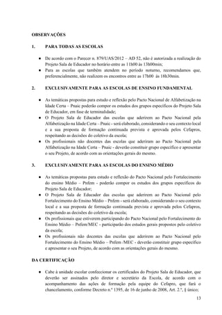 13
OBSERVAÇÕES
1. PARA TODAS AS ESCOLAS
● De acordo com o Parecer n. 879/UAS/2012 – AD 52, não é autorizada a realização do
Projeto Sala de Educador no horário entre as 11h00 às 13h00min;
● Para as escolas que também atendem no período noturno, recomendamos que,
preferencialmente, não realizem os encontros entre as 17h00 às 18h30min.
2. EXCLUSIVAMENTE PARA AS ESCOLAS DE ENSINO FUNDAMENTAL
● As temáticas propostas para estudo e reflexão pelo Pacto Nacional de Alfabetização na
Idade Certa – Pnaic poderão compor os estudos dos grupos específicos do Projeto Sala
de Educador, em fase de terminalidade;
● O Projeto Sala de Educador das escolas que aderirem ao Pacto Nacional pela
Alfabetização na Idade Certa – Pnaic - será elaborado, considerando o seu contexto local
e a sua proposta de formação continuada prevista e aprovada pelos Cefapros,
respeitando as decisões do coletivo da escola;
● Os profissionais não docentes das escolas que aderiram ao Pacto Nacional pela
Alfabetização na Idade Certa – Pnaic - deverão constituir grupo específico e apresentar
o seu Projeto, de acordo com as orientações gerais do mesmo.
3. EXCLUSIVAMENTE PARA AS ESCOLAS DO ENSINO MÉDIO
● As temáticas propostas para estudo e reflexão do Pacto Nacional pelo Fortalecimento
do ensino Médio – Pnfem - poderão compor os estudos dos grupos específicos do
Projeto Sala de Educador;
● O Projeto Sala de Educador das escolas que aderirem ao Pacto Nacional pelo
Fortalecimento do Ensino Médio – Pnfem - será elaborado, considerando o seu contexto
local e a sua proposta de formação continuada prevista e aprovada pelos Cefapros,
respeitando as decisões do coletivo da escola;
● Os profissionais que estiverem participando do Pacto Nacional pelo Fortalecimento do
Ensino Médio – Pnfem/MEC - participarão dos estudos gerais propostos pelo coletivo
da escola;
● Os profissionais não docentes das escolas que aderirem ao Pacto Nacional pelo
Fortalecimento do Ensino Médio – Pnfem /MEC - deverão constituir grupo específico
e apresentar o seu Projeto, de acordo com as orientações gerais do mesmo.
DA CERTIFICAÇÃO
● Cabe à unidade escolar confeccionar os certificados do Projeto Sala de Educador, que
deverão ser assinados pelo diretor e secretário da Escola, de acordo com o
acompanhamento das ações de formação pela equipe do Cefapro, que fará o
chancelamento, conforme Decreto n.º 1395, de 16 de junho de 2008, Art. 2.º, § único;
 