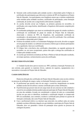 14
● Somente serão confeccionados pela unidade escolar e chancelados pelos Cefapros os
certificados dos participantes que obtiverem o mínimo de 90% de frequência no Projeto
Sala de Educador. Aos participantes com freqüência menor que o mínimo estabelecido
serão emitidos pelas unidades escolares, certificados de participação, como formação
continuada, de acordo com a carga horária efetivamente cumprida;
● As escolas deverão enviar aos Cefapros, na primeira quinzena de novembro, os
certificados com carga horária, identificando a frequência efetivamente cumprida pelo
profissional;
● O coordenador pedagógico que atuar na coordenação dos grupos de estudos receberá a
certificação de coordenador de grupo de estudos do Projeto Sala de Educador,
observando o mínimo de 90% de frequência, não acumulando certificado de
coordenador e de participante e não excedendo a um (01) certificado. Este certificado
será emitido e chancelado pelo Cefapro;
● O diretor da unidade escolar e o Coordenador Pedagógico da escola, deverão se engajar
em um grupo de estudos e se submeter aos mesmos critérios que os demais participantes
para, igualmente, fazer jus à certificação;
● O Cefapro fará a devolutiva dos certificados chancelados, na segunda quinzena de
novembro, ou, em casos excepcionais, quinze dias após a entrega dos certificados ao
Cefapro pela unidade escolar;
● As escolas que incluírem as temáticas do Pnaic e Pnfem no Sala de Educador receberão,
em tempo oportuno, esclarecimentos acerca da certificação.
DO RECURSO FINANCEIRO
A Unidade Escolar deve prever recursos no PPP, conforme a Instrução Normativa do
ano corrente, para garantir os materiais (livros, cadernos de registros, equipamentos etc.)
necessários à execução do Projeto Sala de Educador.
CASOS ESPECÍFICOS
Diante da utilização dos certificados do Projeto Sala de Educador como um dos critérios
no processo de atribuição de cargos e aulas via Instrução Normativa anual, orienta-se:
● O profissional que possuir mais de um cargo e exercê-los integralmente na mesma
unidade escolar deverá utilizar o mesmo certificado para as duas atribuições;
● O profissional que possuir mais de um cargo (mais de um concurso na rede estadual) e
exercê-los em unidades distintas poderá optar por participar do Projeto Sala de Educador
em uma das unidades, levando em consideração o número de aula ou a comunidade
escolar em que mais se identificar, recebendo a certificação integral, se comprovada
90% de assiduidade, caso contrário, receberá o certificado para pontuar no quesito de
formação continuada, não como Projeto Sala de Educador;
● Caso o profissional (efetivo ou interino) seja removido e/ou atribuir aulas em outras
unidades escolares diferentes daquela em que trabalhou e participou do Projeto Sala de
Educador, deve ser garantido o direito de pontuação nesse quesito no processo de
contagem de pontos;
 