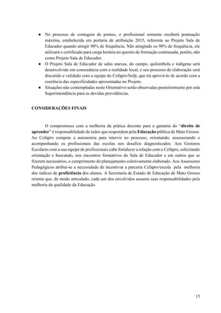 15
● No processo de contagem de pontos, o profissional somente receberá pontuação
máxima, estabelecida em portaria de atribuição 2015, referente ao Projeto Sala de
Educador quando atingir 90% de frequência. Não atingindo os 90% de frequência, ele
utilizará o certificado para carga horária no quesito de formação continuada, porém, não
como Projeto Sala de Educador.
● O Projeto Sala de Educador de salas anexas, do campo, quilombola e indígena será
desenvolvido em consonância com a realidade local, e seu processo de elaboração será
discutido e validado com a equipe do Cefapro/Sufp, que irá aprová-lo de acordo com a
coerência das especificidades apresentadas no Projeto.
● Situações não contempladas neste Orientativo serão observadas posteriormente por esta
Superintendência para as devidas providências.
CONSIDERAÇÕES FINAIS
O compromisso com a melhoria da prática docente para a garantia do “direito de
aprender” é responsabilidade de todos que respondem pela Educação pública de Mato Grosso.
Ao Cefapro compete a autonomia para intervir no processo, orientando, assessorando e
acompanhando os profissionais das escolas nos desafios diagnosticados. Aos Gestores
Escolares com a sua equipe de profissionais cabe fortalecer a relação com o Cefapro, solicitando
orientação e buscando, nos encontros formativos do Sala de Educador e em outros que se
fizerem necessários, o cumprimento do planejamento coletivamente elaborado. Aos Assessores
Pedagógicos atribui-se a necessidade de incentivar a parceria Cefapro/escola pela melhoria
dos índices de proficiência dos alunos. A Secretaria de Estado de Educação de Mato Grosso
orienta que, de modo articulado, cada um dos envolvidos assuma suas responsabilidades pela
melhoria da qualidade da Educação.
 