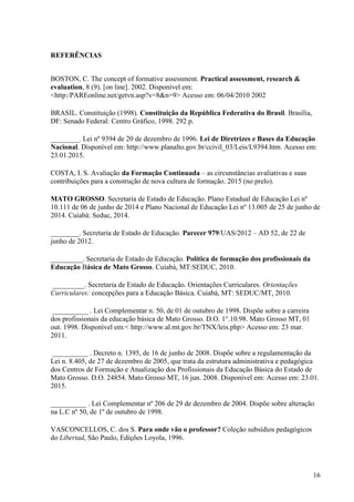 16
REFERÊNCIAS
BOSTON, C. The concept of formative assessment. Practical assessment, research &
evaluation, 8 (9). [on line]. 2002. Disponível em:
<http:/PAREonline.net/getvn.asp?v=8&n=9> Acesso em: 06/04/2010 2002
BRASIL. Constituição (1998). Constituição da República Federativa do Brasil. Brasília,
DF: Senado Federal: Centro Gráfico, 1998. 292 p.
________. Lei nº 9394 de 20 de dezembro de 1996. Lei de Diretrizes e Bases da Educação
Nacional. Disponível em: http://www.planalto.gov.br/ccivil_03/Leis/L9394.htm. Acesso em:
23.01.2015.
COSTA, I. S. Avaliação da Formação Continuada – as circunstâncias avaliativas e suas
contribuições para a construção de nova cultura de formação. 2015 (no prelo).
MATO GROSSO. Secretaria de Estado de Educação. Plano Estadual de Educação Lei nº
10.111 de 06 de junho de 2014 e Plano Nacional de Educação Lei nº 13.005 de 25 de junho de
2014. Cuiabá: Seduc, 2014.
________. Secretaria de Estado de Educação. Parecer 979/UAS/2012 – AD 52, de 22 de
junho de 2012.
_________. Secretaria de Estado de Educação. Política de formação dos profissionais da
Educação Básica de Mato Grosso. Cuiabá, MT:SEDUC, 2010.
_________. Secretaria de Estado de Educação. Orientações Curriculares. Orientações
Curriculares: concepções para a Educação Básica. Cuiabá, MT: SEDUC/MT, 2010.
__________ . Lei Complementar n. 50, de 01 de outubro de 1998. Dispõe sobre a carreira
dos profissionais da educação básica de Mato Grosso. D.O. 1°.10.98. Mato Grosso MT, 01
out. 1998. Disponível em:< http://www.al.mt.gov.br/TNX/leis.php> Acesso em: 23 mar.
2011.
__________ . Decreto n. 1395, de 16 de junho de 2008. Dispõe sobre a regulamentação da
Lei n. 8.405, de 27 de dezembro de 2005, que trata da estrutura administrativa e pedagógica
dos Centros de Formação e Atualização dos Profissionais da Educação Básica do Estado de
Mato Grosso. D.O. 24854. Mato Grosso MT, 16 jun. 2008. Disponível em: Acesso em: 23.01.
2015.
__________ . Lei Complementar nº 206 de 29 de dezembro de 2004. Dispõe sobre alteração
na L.C nº 50, de 1º de outubro de 1998.
VASCONCELLOS, C. dos S. Para onde vão o professor? Coleção subsídios pedagógicos
do Libertad, São Paulo, Edições Loyola, 1996.
 