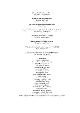 Governo do Estado de Mato Grosso
José Pedro Gonçalves Taques
Secretário de Estado de Educação
Permínio Pinto Filho
Secretário Adjunto de Políticas Educacionais
Gilberto Fraga
Superintendente de Formação dos Profissionais da Educação Básica
Otair Rodrigues Rondon Filho
Coordenador de Formação e Avaliação
Edinaldo Gomes de Sousa
Coordenador de Gestão dos Cefapros
Ezemar Mourão da Silva
Gerência de Orientação e Monitoramento dos CEFAPROS
Daisy Pacheco Primo
Coordenadoria de Formação em Tecnologia Educacional
Edevamilton de Lima Oliveira
Colaboradores
Argemiro Ires dos Santos
Criseida Rowena Zambotto de Lima
Daltron Mauricio Ricaldes
Dilma Aparecida Moreira
Eliane Eduarda Anunciacao
Graciete Maria Teixeira
Gracindo Rogério Gomes
Irene de Souza Costa
Izolda Maria Marques de Siqueira
Izolda Strentzke
Joao Lucindo de Souza
Kilwangy Kya Kapitango a Samba
Leila Aparecida de Souza
Leila Figueiredo de Barros
Leticia Antonia de Queiroz
Lucia Ida Oliveira Fortes Pereira
Maria Elisa Soares
Mirian Tidori Ishizuka Dornelles
Sebastiana de Pereira de M. de Lima
Zilda Muniz dos Santos
Centros de Formação e Atualização dos Profissionais da Educação Básica - Cefapros
 