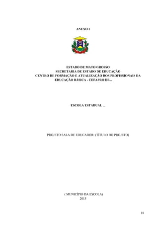 18
ANEXO I
ESTADO DE MATO GROSSO
SECRETARIA DE ESTADO DE EDUCAÇÃO
CENTRO DE FORMAÇÃO E ATUALIZAÇÃO DOS PROFISSIONAIS DA
EDUCAÇÃO BÁSICA - CEFAPRO DE...
ESCOLA ESTADUAL ...
PROJETO SALA DE EDUCADOR: (TÍTULO DO PROJETO)
( MUNICÍPIO DA ESCOLA)
2015
 
