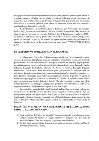 2
Pedagógico e assumidas como compromisso coletivo para garantir a aprendizagem. Trazer os
resultados dessas avaliações para o estudo no Sala de Educador como componente do
diagnóstico que impõe a tomada de decisões, principalmente quando eles não se mostram
satisfatórios, é o desafio primeiro para tornar os momentos formativos um estímulo à
qualificação que dá sentido à profissão.
Neste Orientativo, a Superintendência de Formação dos Profissionais da Educação
Básica (Sufp), da Secretaria de Estado de Educação de Mato Grosso (Seduc/MT), apresenta as
diretrizes para a elaboração e a execução do Projeto Sala de Educador nas escolas em 2015 e
os critérios de certificação para os profissionais envolvidos. Em nossas práticas, não podemos
perder de vista que “o que vai dar direção de superação para o professor [profissional da
educação] é também o que vai dar sentido, horizonte para o aluno” (VASCONCELLOS, 1996,
p. 52).
DA ELABORAÇÃO DO PROJETO SALA DE EDUCADOR
A elaboração do Projeto Sala de Educador deve ser coletiva. Faz-se necessário retomar
os dados da avaliação das ações de formação realizada no ano anterior, como ponto de partida
para elaborar o de 2015. Inicialmente, essa ação pode acontecer em pequenos grupos, por área
de conhecimento ou etapa/modalidade/especificidade (Educação do campo, Educação Escolar
Indígena, Educação Quilombola, Educação de Jovens e Adultos, Educação Especial,
Diversidades Educacionais, Eixo Profissional) para que analisem e levantem temáticas
necessárias. Posteriormente, cada grupo apresentará suas avaliações, alterações, sugestões e, a
partir de então, estabelecerá a equipe para a construção final do texto do projeto, sob gestão do
Coordenador pedagógico e orientação do formador do Cefapro. A Unidade Escolar deverá
sugerir uma data para o início do Projeto Sala de Educador e aguardar o parecer parcial do
Cefapro para iniciar sua execução. Cabe ressaltar que para o chancelamento dos certificados,
os projetos devem ter obrigatoriamente o parecer final do Cefapro.
Respeitando às particularidades das Unidades Escolares, fica a critério de cada escola,
incluir ou não, nos Estudos do Sala de Educador, os programas federais, desde que haja um
planejamento prévio, com a participação do Cefapro, de forma a não prejudicar os objetivos
traçados pela política de formação continuada para o Sala de Educador. As escolas que já estão
com os Projetos Federais incluídos, deverão avaliar sua continuidade no Projeto Sala de
Educador.
SUGESTÕES PARA ORIENTAR A REFLEXÃO E A (RE)ELABORAÇÃO DO
PROJETO SALA DE EDUCADOR
1. Qual o objetivo do Projeto de formação? Como esse objetivo se configura na nossa
unidade escolar? O objetivo do projeto anterior foi atingido? Em que nível de
satisfação? O que faltou para atingi-lo? O que deve ser melhorado?
2. Refletir sobre a concepção de formação continuada que sustenta a política pública de
formação continuada do estado.
 